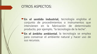 OTROS ASPECTOS:
En el sentido industrial, tecnología engloba el
conjunto de procedimientos o instrumentos que
intervienen en la fabricación de determinado
producto, por ejemplo, “la tecnología de la leche”.
En el ámbito ambiental, la tecnología se emplea
para conservar el ambiente natural y hacer uso de
sus recursos.
 