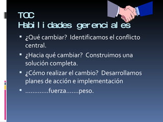 TOC Habilidades gerenciales ¿ Qué cambiar?  Identificamos el conflicto central. ¿ Hacia qué cambiar?  Construimos una solución completa. ¿ Cómo realizar el cambio?  Desarrollamos planes de acción e implementación ………… .fuerza…….peso. 