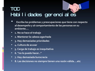 TOC Habilidades gerenciales Escriba los problemas y preocupaciones que tiene con respecto al desempeño y al comportamiento de las personas en su ambiente…. 1. No se hace el trabajo 2. Mantener la cabeza agachada 3. Hay demasiadas prioridades 4. Cultura de acusar 5. Carga de trabajo es inequitativa 6. “no lo puedo hacer..” 7. Hay demasiada burocracia 8. Las decisiones no siempre tienen una razón válida….etc 