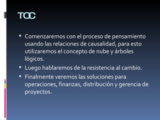 TOC Comenzaremos con el proceso de pensamiento usando las relaciones de causalidad, para esto utilizaremos el concepto de nube y árboles lógicos. Luego hablaremos de la resistencia al cambio. Finalmente veremos las soluciones para operaciones, finanzas, distribución y gerencia de proyectos. 