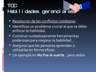 TOC Habilidades gerenciales Resolución de los conflictos cotidianos Identificar un problema crucial al que se debe enfocar la habilidad. Construir cuidadosamente herramientas poderosas para mejorar la habilidad… Asegurar que las personas aprendan a utilizarlas en forma eficaz. Un ejemplo en  No fue la suerte …pero antes 