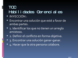 TOC Habilidades Gerenciales INYECCIÓN :  Encontrar una solución que esté a favor de ambas partes. 1. Identificar los que no tienen un arreglo amistoso. 2. Definir el conflicto en forma objetiva. 3. Encontrar una solución ganar-ganar. 4. Hacer que la otra persona colabore. BPZ 