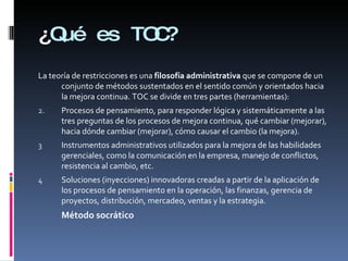 ¿ Qué es TOC? La teoría de restricciones es una  filosofía administrativa  que se compone de un conjunto de métodos sustentados en el sentido común y orientados hacia la mejora continua. TOC se divide en tres partes (herramientas): Procesos de pensamiento, para responder lógica y sistemáticamente a las tres preguntas de los procesos de mejora continua, qué cambiar (mejorar), hacia dónde cambiar (mejorar), cómo causar el cambio (la mejora). Instrumentos administrativos utilizados para la mejora de las habilidades gerenciales, como la comunicación en la empresa, manejo de conflictos, resistencia al cambio, etc. Soluciones (inyecciones) innovadoras creadas a partir de la aplicación de los procesos de pensamiento en la operación, las finanzas, gerencia de proyectos, distribución, mercadeo, ventas y la estrategia. Método socrático 