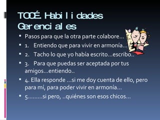 TOC….Habilidades Gerenciales Pasos para que la otra parte colabore... 1. Entiendo que para vivir en armonía… 2. Tacho lo que yo había escrito…escribo.. 3. Para que puedas ser aceptada por tus amigos…entiendo.. 4. Ella responde …si me doy cuenta de ello, pero para mí, para poder vivir en armonía… 5………si pero, ..quiénes son esos chicos... 