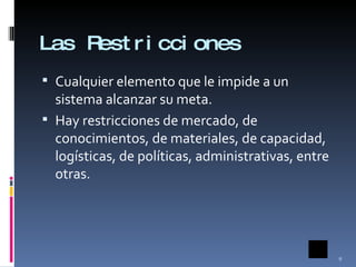 Las Restricciones Cualquier elemento que le impide a un sistema alcanzar su meta. Hay restricciones de mercado, de conocimientos, de materiales, de capacidad, logísticas, de políticas, administrativas, entre otras. 