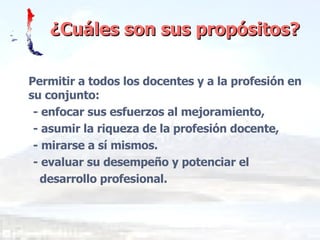 ¿Cuáles son sus propósitos? Permitir a todos los docentes y a la profesión en su conjunto: - enfocar sus esfuerzos al mejoramiento, - asumir la riqueza de la profesión docente, - mirarse a sí mismos. - evaluar su desempeño y potenciar el  desarrollo profesional. 