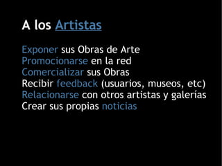 A los  Artistas Exponer  sus Obras de Arte Promocionarse  en la red Comercializar  sus Obras Recibir  feedback  (usuarios, museos, etc)‏ Relacionarse  con otros artistas y galerías Crear sus propias  noticias 