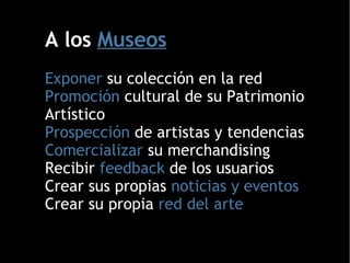A los  Museos Exponer  su colección en la red Promoción  cultural de su Patrimonio Artístico Prospección  de artistas y tendencias Comercializar  su merchandising Recibir  feedback  de los usuarios Crear sus propias  noticias y eventos Crear su propia  red del arte  