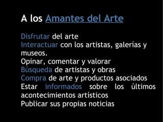 A los  Amantes del Arte Disfrutar  del arte Interactuar  con los artistas, galerías y museos. Opinar, comentar y valorar  Búsqueda  de artistas y obras Compra  de arte y productos asociados Estar  informados  sobre los últimos acontecimientos artísticos Publicar sus propias noticias  