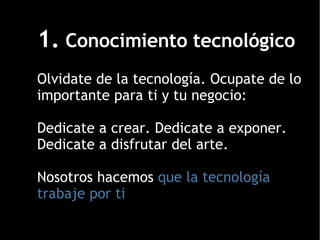 1.  Conocimiento tecnológico Olvidate de la tecnología. Ocupate de lo importante para ti y tu negocio: Dedicate a crear. Dedicate a exponer. Dedicate a disfrutar del arte. Nosotros hacemos  que la tecnología trabaje por ti 