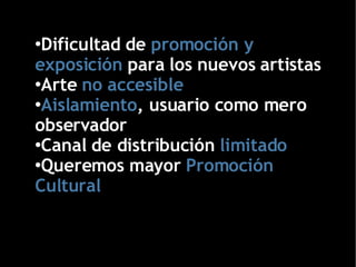 Dificultad de  promoción y exposición  para los nuevos artistas Arte  no accesible Aislamiento , usuario como mero observador Canal de distribución   limitado Queremos mayor   Promoción Cultural 