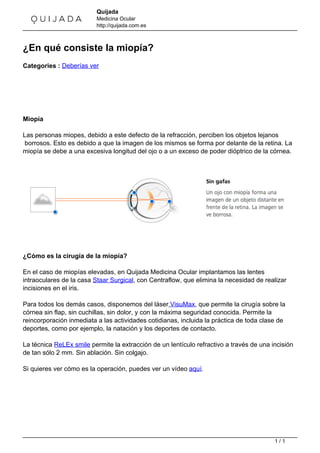 Quijada
Medicina Ocular
http://quijada.com.es
¿En qué consiste la miopía?
Categories : Deberías ver
Miopía
Las personas miopes, debido a este defecto de la refracción, perciben los objetos lejanos
borrosos. Esto es debido a que la imagen de los mismos se forma por delante de la retina. La
miopía se debe a una excesiva longitud del ojo o a un exceso de poder dióptrico de la córnea.
¿Cómo es la cirugía de la miopía?
En el caso de miopías elevadas, en Quijada Medicina Ocular implantamos las lentes
intraoculares de la casa Staar Surgical, con Centraflow, que elimina la necesidad de realizar
incisiones en el iris.
Para todos los demás casos, disponemos del láser VisuMax, que permite la cirugía sobre la
córnea sin flap, sin cuchillas, sin dolor, y con la máxima seguridad conocida. Permite la
reincorporación inmediata a las actividades cotidianas, incluida la práctica de toda clase de
deportes, como por ejemplo, la natación y los deportes de contacto.
La técnica ReLEx smile permite la extracción de un lentículo refractivo a través de una incisión
de tan sólo 2 mm. Sin ablación. Sin colgajo.
Si quieres ver cómo es la operación, puedes ver un vídeo aquí.
Powered by TCPDF (www.tcpdf.org)
1 / 1