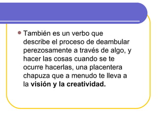 También es un verbo que describe el proceso de deambular perezosamente a través de algo, y hacer las cosas cuando se te ocurre hacerlas, una placentera chapuza que a menudo te lleva a la  visión y la creatividad. 