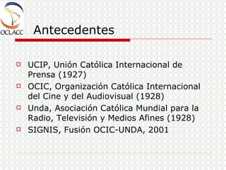 Antecedentes UCIP, Unión Católica Internacional de Prensa (1927) OCIC, Organización Católica Internacional del Cine y del Audiovisual (1928) Unda, Asociación Católica Mundial para la Radio, Televisión y Medios Afines (1928) SIGNIS, Fusión OCIC-UNDA, 2001 