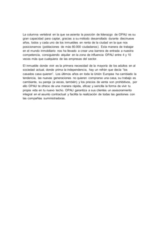 La columna vertebral en la que se asienta la posición de liderazgo de OPAU es su
gran capacidad para captar, gracias a su método desarrollado durante diecinueve
años, todos y cada uno de los inmuebles en renta de la ciudad en la que nos
posicionamos (poblaciones de más 80.000 ciudadanos). Esta manera de trabajar
en el mundo inmobiliario nos ha llevado a crear una barrera de entrada a nuestra
competencia, consiguiendo alquilar en la zona de influencia OPAU entre 4 y 10
veces más que cualquiera de las empresas del sector.
El inmueble donde vivir es la primera necesidad de la mayoría de los adultos en al
sociedad actual, donde prima la independencia, hay un refrán que decía “los
casados casa quieren”. Los últimos años en toda la Unión Europea ha cambiado la
tendencia, las nuevas generaciones no quieren comprarse una casa, su trabajo es
cambiante, su pareja (a veces, también) y los precios de venta son prohibitivos, por
ello OPAU te ofrece de una manera rápida, eficaz y sencilla la forma de vivir tu
propia vida en tu nuevo techo. OPAU garantiza a sus clientes un asesoramiento
integral en el asunto contractual y facilita la realización de todas las gestiones con
las compañías suministradoras.
 