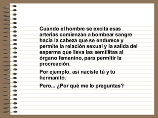 Cuando el hombre se excita esas arterias comienzan a bombear sangre hacia la cabeza que se endurece y permite la relación sexual y la salida del esperma que lleva las semillitas al órgano femenino, para permitir la procreación. Por ejemplo, así naciste tú y tu hermanito. Pero... ¿Por qué me lo preguntas? 