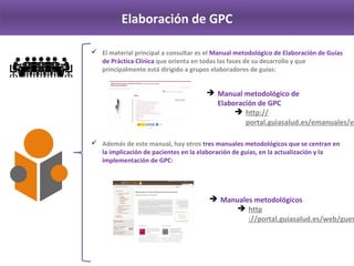 Elaboración de GPC
 El material principal a consultar es el Manual metodológico de Elaboración de Guías 
de Práctica Clínica que orienta en todas las fases de su desarrollo y que 
principalmente está dirigido a grupos elaboradores de guías:
 Además de este manual, hay otros tres manuales metodológicos que se centran en 
la implicación de pacientes en la elaboración de guías, en la actualización y la 
implementación de GPC:
 Manual metodológico de 
Elaboración de GPC
http://portal.guiasalud.es/emanu
ales/elaboracion/index‐02.html
 Manuales metodológicos
http://portal.guiasalud.es/web/g
uest/manuales‐metodologicos‐
gpc
 