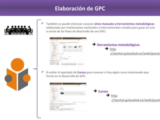 Elaboración de GPC
 También os puede interesar conocer otros manuales y herramientas metodológicas 
elaboradas por instituciones nacionales o internacionales creadas para guiar en una 
o varias de las fases de desarrollo de una GPC: 
 O visitar el apartado de Cursos para conocer si hay algún curso relacionado que 
forme en el desarrollo de GPC:
 Herramientas metodológicas
http://portal.guiasalud.es/web/g
uest/herramientas‐gpc
 Cursos
http://portal.guiasalud.es/web/g
uest/cursos
 