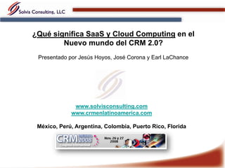 ¿Qué significa SaaS y Cloud Computing en el
        Nuevo mundo del CRM 2.0?
 Presentado por Jesús Hoyos, José Corona y Earl LaChance




              www.solvisconsulting.com
             www.crmenlatinoamerica.com

 México, Perú, Argentina, Colombia, Puerto Rico, Florida
 