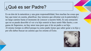 ¿Qué es ser Padre?
Es un don de la naturaleza y una gran responsabilidad, Son muchas las cosas que
hay que tener en cuenta, planificar, hay temores que afrontar con la paternidad y
un largo camino hasta el momento de conocer a nuestro bebé, Es una sensación
que no se puede describir el ver a tu hijo sonreír te hace sentir Más fuerte y con
ganas de Superarse, no hay amor mas puro que el de un padre a un hijo.
Al mismo tiempo es difícil porque tu como padre tienes que saber guiar a tu hijo y
por ello debes buscar un camino que los oriente al Éxito.
 