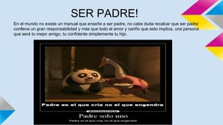 SER PADRE!
En el mundo no existe un manual que enseñe a ser padre, no cabe duda recalcar que ser padre
conlleva un gran responsabilidad y más que todo el amor y cariño que esto implica, una persona
que será tu mejor amigo, tu confidente simplemente tu hijo.
 