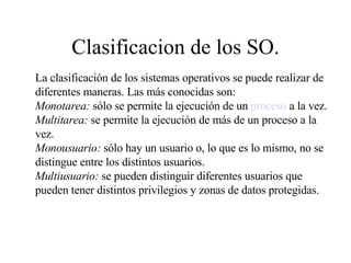 Clasificacion de los SO. La clasificación de los sistemas operativos se puede realizar de diferentes maneras. Las más conocidas son: Monotarea:  sólo se permite la ejecución de un  proceso  a la vez. Multitarea:  se permite la ejecución de más de un proceso a la vez. Monousuario:  sólo hay un usuario o, lo que es lo mismo, no se distingue entre los distintos usuarios. Multiusuario:  se pueden distinguir diferentes usuarios que pueden tener distintos privilegios y zonas de datos protegidas. 