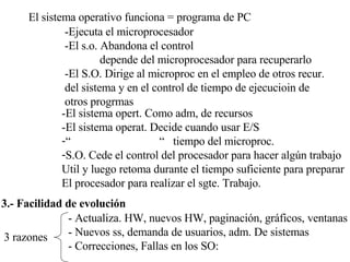 El sistema operativo funciona = programa de PC -Ejecuta el microprocesador -El s.o. Abandona el control depende del microprocesador para recuperarlo -El S.O. Dirige al microproc en el empleo de otros recur. del sistema y en el control de tiempo de ejecucioin de  otros progrmas -El sistema opert. Como adm, de recursos -El sistema operat. Decide cuando usar E/S “  “  tiempo del microproc. S.O. Cede el control del procesador para hacer algún trabajo Util y luego retoma durante el tiempo suficiente para preparar El procesador para realizar el sgte. Trabajo. 3.- Facilidad de evolución 3 razones - Actualiza. HW, nuevos HW, paginación, gráficos, ventanas - Nuevos ss, demanda de usuarios, adm. De sistemas - Correcciones, Fallas en los SO: 