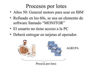 Procesos por lotes Años 50: General motors para usar en IBM Refinado en los 60s, se usa un elemento de software llamado “MONITOR” El usuario no tiene acceso a la PC Deberá entregar en tarjetas al operador. Procesa por lotes AGRUPA 