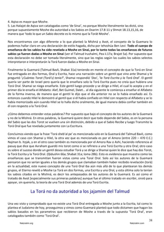4. Aqiva es mayor que Moshe.
5. Las Halajot de Aqiva son catalogadas como ‘de Sinai’, no porque Moshe literalmente las dictó, sino
porque supuestamente Moshe dio autoridad a los Sabios en Dvarim 17.8-11 y Shmot 18.13,15,16, de
manera que ‘todo lo que un Sabio decrete es lo mismo que la Torát Moshe’.
Nos encontramos con algo diferente a lo que planteó la Mishná y Avot, el concpeto de la Guemara lo
podemos hallar claro en una declaración de estilo hagada, dicha por Iehoshúa Ben Levi: Todo el cuerpo de
enseñanza de los sabios ha sido revelada a Moshe en Sinai, por lo tanto todas las enseñanzas de futuros
sabios ya fueron dadas a Moshe en Sinai (ver el Talmud Irushalmi, Pea ii.17a; Brajot 5a). Por supuesto que
esta declaración no debe ser tomada literalmente, sino que las reglas según las cuales los sabios selectos
interpretaron e interpretarán la Torá fueron dadas a Moshe en Sinai.
Finalmente la Guemará (Talmud Bavli, Shabat 31a) teniendo en mente el concepto de que la Torá en Sinai
fue entragada en dos formas, Oral y Escrita, hace una narración sobre un gentil que vino ante Shamai y le
preguntó ‘¿Cuántas Torot (Torá’s) tenía?’, Shamai respondió ‘Dos’, ‘la Torá Escrita y la Torá Oral’. El gentil
quería ser parte de Israel pero quería que le enseñara solo la Torá Escrita pues no creía que hubiera una
Torá Oral. Shamai se niega enseñarle. Este gentil luego procede y se dirige a Hilel, el cual lo acepta y en el
primer día le enseña el Alfabeto: Alef, Bet Guimel, Dalet... al día siguiente le comienza a enseñar el Alfabeto
de la forma inversa, de manera que el gentil le dijo que el día anterior no se lo había enseñado así. Es
entonces cuando Hilel le demostró al gentil que si él había confiado en Hilel con respecto al Alfabeto y se lo
había memorizado aún cuando Hilel se lo halla dicho oralmente, de igual manera debía confiar también en
él con respecto a la Torá Oral.
¿Cómo debemos entender estas palabras? Por supuesto que bajo el concepto de los autores de la Guemará
y no de la Mishná. En otras palabras, la Guemará quiere decir que todo depende del Sabio, es en la persona
del Sabio que las dos Torot se vuelven una sin distinción, debido a que el Sabio Recibe y luego Transmite la
Torá Oral que fue revelada juntamente con La Escritura.
Concluimos viendo que la frase ‘Torá sheb’al pe’ es mencionada solo en la Guemará del Talmud Bavli, como
vimos el caso con Shamai y Hilel, la otra vez que es mencionada es por el Amora (entre 220 – 470 E.C.)
Najman b. Itzjak, y en el otro caso también es mencionada por el Amora Rav o Ashi, haciendo referencia al
pasuq que dice que Avraham guardó mis torot como si se refiriera a una Torá Escrita y otra Oral; otro caso
es sobre el suceso donde un gentil desea estudiar Torá y se dirige a Shamai quien le dice que hay dos Torot,
la Torá Escrita y la Torá Oral. (Qidushin 66a; Shabat 31a; Ioma 28b). Esto es evidencia que muestra como las
enseñanzas que se transmitían fueron vistas como una Toral Oral. Solo así los autores de la Guemará
pensaron que no serían iguales a los demás grupos que clamaban también haber recibido revelación (torá)
en la actualidad, este nuevo concepto de una Torá Oral iba aún más allá de lo que plantearan los demás
grupos, el Eterno reveló a Moshe La Torá en dos formas, una Escrita y una Oral, y esta última solo la tenían
los sabios citados en la Mishná, es decir los antepasados de los autores de la Guemará. Es así como el
tratado de Avot [especialmente sus primeras palabras] aunque fue el último tratado en escribir, sirvió para
apoyar, sin quererlo, la teoría de una Torá Oral además de una Torá Escrita.

La Torá no da autoridad a los jajamim del Talmud
Una vez visto y comprobado que no existe una Torá Oral entregada a Moshe junto a la Escrita, tal como lo
plantea el Judaísmo de hoy, proseguimos y vimos como Guemará planteó que todo dictamen que hagan los
sabios basados en los parametros que recibieron de Moshe a través de la supuesta 'Torá Oral', eran
catalogados también como 'Torá Oral'.
38
Natzratim.org

Natzratim.com

 