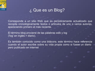 ¿ Que es un Blog? Corresponde a un sitio Web que es periódicamente actualizado que recopila cronológicamente textos o artículos de uno o varios autores, apareciendo primero el más reciente. El término blog proviene de las palabras web y log  ('log' en inglés = diario).  Es también conocido como una bitácora ,  este término hace referencia cuando el autor escribe sobre su vida propia como si fuese un diario  pero publicado en internet 