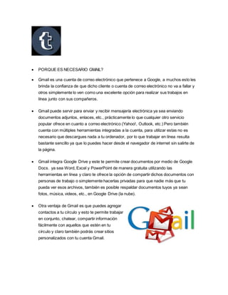  PORQUE ES NECESARIO GMAIL?
 Gmail es una cuenta de correo electrónico que pertenece a Google, a muchos esto les
brinda la confianza de que dicho cliente o cuenta de correo electrónico no va a fallar y
otros simplemente lo ven como una excelente opción para realizar sus trabajos en
línea junto con sus compañeros.
 Gmail puede servir para enviar y recibir mensajería electrónica ya sea enviando
documentos adjuntos, enlaces, etc., prácticamente lo que cualquier otro servicio
popular ofrece en cuanto a correo electrónico (Yahoo!, Outlook, etc.) Pero también
cuenta con múltiples herramientas integradas a la cuenta, para utilizar estas no es
necesario que descargues nada a tu ordenador, por lo que trabajar en línea resulta
bastante sencillo ya que lo puedes hacer desde el navegador de internet sin salirte de
la página.
 Gmail integra Google Drive y este te permite crear documentos por medio de Google
Docs. ya sea Word, Excel y PowerPoint de manera gratuita utilizando las
herramientas en línea y claro te ofrece la opción de compartir dichos documentos con
personas de trabajo o simplemente hacerlas privadas para que nadie más que tu
pueda ver esos archivos, también es posible respaldar documentos tuyos ya sean
fotos, música, videos, etc., en Google Drive (la nube).
 Otra ventaja de Gmail es que puedes agregar
contactos a tu círculo y esto te permite trabajar
en conjunto, chatear, compartir información
fácilmente con aquellos que estén en tu
círculo y claro también podrás crear sitios
personalizados con tu cuenta Gmail.
 