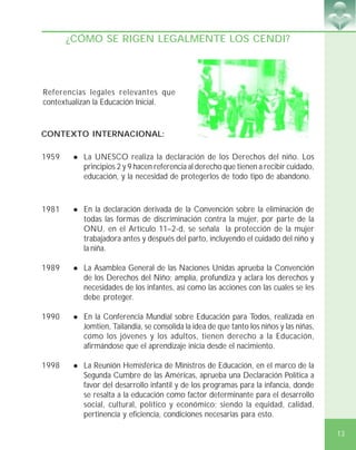 13
¿CÓMO SE RIGEN LEGALMENTE LOS CENDI?
1959 ! La UNESCO realiza la declaración de los Derechos del niño. Los
principios 2 y 9 hacen referencia al derecho que tienen a recibir cuidado,
educación, y la necesidad de protegerlos de todo tipo de abandono.
1981 ! En la declaración derivada de la Convención sobre la eliminación de
todas las formas de discriminación contra la mujer, por parte de la
ONU, en el Artículo 11–2-d, se señala la protección de la mujer
trabajadora antes y después del parto, incluyendo el cuidado del niño y
la niña.
1989 ! La Asamblea General de las Naciones Unidas aprueba la Convención
de los Derechos del Niño; amplía, profundiza y aclara los derechos y
necesidades de los infantes, así como las acciones con las cuales se les
debe proteger.
1990 ! En la Conferencia Mundial sobre Educación para Todos, realizada en
Jomtien, Tailandia, se consolida la idea de que tanto los niños y las niñas,
como los jóvenes y los adultos, tienen derecho a la Educación,
afirmándose que el aprendizaje inicia desde el nacimiento.
1998 ! La Reunión Hemisférica de Ministros de Educación, en el marco de la
Segunda Cumbre de las Américas, aprueba una Declaración Política a
favor del desarrollo infantil y de los programas para la infancia, donde
se resalta a la educación como factor determinante para el desarrollo
social, cultural, político y económico; siendo la equidad, calidad,
pertinencia y eficiencia, condiciones necesarias para esto.
Referencias legales relevantes que
contextualizan la Educación Inicial.
CONTEXTO INTERNACIONAL:
 