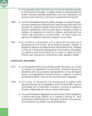 14
! En la Segunda Cumbre de las Américas, los Jefes de Gobierno acuerdan
la “Declaración de Santiago”; en donde ratifican la voluntad política de
realizar esfuerzos nacionales progresivos a favor de la educación y de
alcanzar metas concretas a través de la cooperación internacional.
2000 ! En el Foro Mundial de Educación (Dakar, Senegal), se evalúan los logros,
lecciones y desafíos de la Educación para Todos durante la década recién
concluida. Se confirma la Declaración de Jomtien (1990). Se establecen
diversos compromisos, entre los cuales figuran: expandir y mejorar el
cuidado y la educación de la primera infancia, particularmente los
infantes más vulnerables y con desventajas; así como mejorar los
aspectos de calidad de educación y asegurar su excelencia.
2001 ! Se establecen compromisos con la educación derivados de la
Declaración de la III Cumbre de las Américas (Québec, Canadá), la
Reunión de Ministros de Educación del CIDI (Punta del Este, Uruguay)
y el Plan de la Perspectiva Subregional de Centroamérica (Nicaragua).
Lo explícito a favor de los infantes de 0 a 6 años se registra en el Eje
Primero, que menciona los compromisos sobre equidad y calidad.
CONTEXTO NACIONAL:
1917 ! La Constitución Política de los Estados Unidos Mexicanos, en el Título
VI, Artículo 123, Apartado A, Fracción XXIX, menciona el Servicio de
Guardería como una prestación correspondiente a la Ley del Seguro
Social; y en el Apartado B, Fracción XI, Inciso C, establece el “Servicio
de Guardería Infantil” como un derecho de la mujer trabajadora.
1959 ! En el inciso “E” del Artículo 134 Constitucional, se legislan como
derechos laborales de los trabajadores al Servicio del Estado, aspectos
relacionados con la maternidad, la lactancia y servicios de guarderías
infantiles, adquiriendo con esto un carácter Institucional.
! La Ley del Instituto de Seguridad y Servicios Sociales de los trabajadores
al Servicio del Estado (ISSSTE) en el Capítulo V, Artículo 41, hace
referencia al establecimiento de “Guarderías Infantiles como parte de
las prestaciones que brinda a sus derechohabientes”.
 