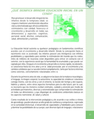17
¿QUÉ SIGNIFICA BRINDAR EDUCACIÓN INICIAL EN UN
CENDI?
La Educación Inicial sustenta su quehacer pedagógico en fundamentos científicos
acordes con el crecimiento y desarrollo infantil. Desde la concepción hasta el
nacimiento éste es acelerado; los infantes poseen una inteligencia con infinitas
posibilidades y capacidades para asimilar la estimulación del mundo que les rodea,
miles de millones de neuronas están disponibles para entrar en contacto con el
exterior, con la experiencia social que la humanidad ha acumulado y que puede ser
captada por ellos. Después el crecimiento y desarrollo es menos rápido, no obstante,
se caracteriza hasta los tres años y en la edad preescolar, por el crecimiento y los
cambios cotidianos que se suceden ininterrumpidamente, tanto por factores internos
como externos, estrechamente relacionados entre sí.
Durante los primeros años de vida, se adquieren las bases de la madurez neurológica,
el lenguaje, la imagen corporal, la autoestima, la capacidad de establecer relaciones
consigo mismo, con los otros y con el entorno, la noción del tiempo y del espacio,
hábitos y valores, entre otros aspectos formativos para la vida futura; por lo cual,
es necesario que los menores reciban estímulos, cuidado y atención por medio de
actividades permanentes, diversas y sistematizadas que comprendan la estimulación
en todas sus dimensiones, y que dispongan de condiciones ambientales básicas en
los aspectos nutricional, de salud y cultural.
Como resultado de la intervención pedagógica y de acuerdo a sus estilos o ritmos
de aprendizaje, pueden alcanzar un alto grado de confianza y competencia, expresada
en la curiosidad intelectual, el desarrollo de capacidades y habilidades para conocer
y dominar las posibilidades de su cuerpo, usar diversos tipos de lenguajes, relacionarse
Para promover el desarrollo integral de los
infantes desde la temprana edad, se
requiere mantener una intención educativa
clara y sistematizada que ofrezca ambientes
estimulantes con calidad; favorezca el
crecimiento y desarrollo en todas sus
dimensiones y aspectos: cognitivo,
personal, social, afectivo, comunicación,
salud, alimentación y nutrición.
 