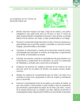 25
¿CUÁLES SON LOS PROPÓSITOS DE LOS CENDI?
! Brindar educación integral a los hijos e hijas de las madres y los padres
trabajadores cuya edad oscile entre los 45 días y 5 años 11 meses de
edad, proporcionando tranquilidad emocional a éstas durante su jornada
laboral a fin de obtener una mayor y mejor productividad en su trabajo.
! Promover el desarrollo integral del niño y la niña a través de situaciones y
oportunidades que le permitan ampliar y consolidar su estructura mental,
lenguaje, psicomotricidad y afectividad.
! Contribuir al conocimiento y manejo de la interacción social del menor,
estimulándolo para participar en acciones de integración y mejoramiento
de la familia, la comunidad y la escuela.
! Estimular, incrementar y orientar la curiosidad del niño para iniciarlo en el
conocimiento y comprensión de la naturaleza, así como en el desarrollo
de habilidades y actitudes para conservarla y protegerla.
! Enriquecer las prácticas de cuidado y atención de los menores de seis
años por parte de los padres de familia y los grupos sociales donde
conviven.
! Ampliar los espacios de reconocimiento para los niños y las niñas en la
sociedad en la que viven, propiciando un clima de respeto y estimulación
para su desarrollo.
! Favorecer la participación activa de los padres y las madres de familia, ya
que éstos inciden e instrumentan en gran medida el tipo de condiciones
que benefician y potencializan los logros de los niños y las niñas, a través
de la relación afectiva que se establece con ellos. Además de permitir la
continuidad de la labor educativa del CENDI en el seno familiar en beneficio
Los propósitos de los Centros de
Desarrollo Infantil son:
 
