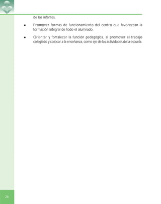 26
de los infantes.
! Promover formas de funcionamiento del centro que favorezcan la
formación integral de todo el alumnado.
! Orientar y fortalecer la función pedagógica, al promover el trabajo
colegiado y colocar a la enseñanza, como eje de las actividades de la escuela.
 