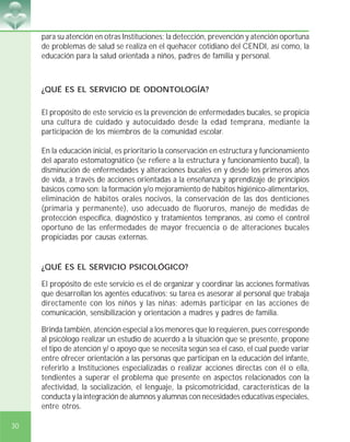 30
para su atención en otras Instituciones; la detección, prevención y atención oportuna
de problemas de salud se realiza en el quehacer cotidiano del CENDI, así como, la
educación para la salud orientada a niños, padres de familia y personal.
¿QUÉ ES EL SERVICIO DE ODONTOLOGÍA?
El propósito de este servicio es la prevención de enfermedades bucales, se propicia
una cultura de cuidado y autocuidado desde la edad temprana, mediante la
participación de los miembros de la comunidad escolar.
En la educación inicial, es prioritario la conservación en estructura y funcionamiento
del aparato estomatognático (se refiere a la estructura y funcionamiento bucal), la
disminución de enfermedades y alteraciones bucales en y desde los primeros años
de vida, a través de acciones orientadas a la enseñanza y aprendizaje de principios
básicos como son: la formación y/o mejoramiento de hábitos higiénico-alimentarios,
eliminación de hábitos orales nocivos, la conservación de las dos denticiones
(primaria y permanente), uso adecuado de fluoruros, manejo de medidas de
protección específica, diagnóstico y tratamientos tempranos, así como el control
oportuno de las enfermedades de mayor frecuencia o de alteraciones bucales
propiciadas por causas externas.
¿QUÉ ES EL SERVICIO PSICOLÓGICO?
El propósito de este servicio es el de organizar y coordinar las acciones formativas
que desarrollan los agentes educativos; su tarea es asesorar al personal que trabaja
directamente con los niños y las niñas; además participar en las acciones de
comunicación, sensibilización y orientación a madres y padres de familia.
Brinda también, atención especial a los menores que lo requieren, pues corresponde
al psicólogo realizar un estudio de acuerdo a la situación que se presente, propone
el tipo de atención y/ o apoyo que se necesita según sea el caso, el cual puede variar
entre ofrecer orientación a las personas que participan en la educación del infante,
referirlo a Instituciones especializadas o realizar acciones directas con él o ella,
tendientes a superar el problema que presente en aspectos relacionados con la
afectividad, la socialización, el lenguaje, la psicomotricidad, características de la
conducta y la integración de alumnos y alumnas con necesidades educativas especiales,
entre otros.
 
