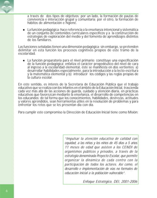 6
a través de dos tipos de objetivos; por un lado, la formación de pautas de
convivencia e interacción grupal y comunitaria; por el otro, la formación de
hábitos de alimentación e higiene.
! La función pedagógica: hace referencia a la enseñanza intencional y sistemática
de un conjunto de contenidos curriculares específicos y a la construcción de
estrategias de exploración del medio y del fomento de aprendizajes distintos
de los familiares.
Las funciones señaladas tienen una dimensión pedagógica; sin embargo, se pretenden
delimitar en esta función los procesos cognitivos propios de este tramo de la
escolaridad.
! La función preparatoria para el nivel primario: constituye una especificación
de la función pedagógica; enfatiza el carácter propedéutico del nivel de cara
al ingreso a la escolaridad elemental, éste se manifiesta en dos vertientes: a)
desarrollar habilidades especialmente, para la introducción a la lecto-escritura
y la matemática elemental y b) introducir los códigos y las reglas propias de
la cultura escolar.
En este sentido, es interés de la Secretaría de Educación Pública que el trabajo
educativo que se realiza con los infantes en el ámbito de la Educación Inicial, trascienda
cada vez más allá de las acciones de guarda, cuidado y atención diaria, en prácticas
educativas que favorezcan mediante la enseñanza, el desarrollo de competencias en
los educandos; de tal forma que los conocimientos, habilidades, destrezas, actitudes
y valores aprendidos, sean herramientas útiles en la resolución de problemas y para
enfrentar los retos que se les presentan día con día.
Para cumplir este compromiso la Dirección de Educación Inicial tiene como Misión:
“Impulsar la atención educativa de calidad con
equidad, a las niñas y los niños de 45 días a 5 años
11 meses de edad que asisten a los CENDI de
organismos públicos y privados, a través de la
estrategia denominada Proyecto Escolar, que permite
organizar la dinámica de cada centro con la
participación de todos los actores. Así como, el
desarrollo e implementación de vías no formales de
educación inicial a la población vulnerable”.
Enfoque Estratégico, DEI, 2001-2006
 