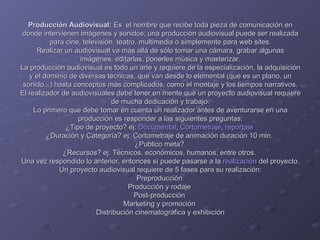Producción Audiovisual:  Es  el nombre que recibe toda pieza de comunicación en donde intervienen imágenes y sonidos; una producción audiovisual puede ser realizada para cine, televisión, teatro, multimedia o simplemente para web sites. Realizar un audiovisual va más allá de sólo tomar una cámara, grabar algunas imágenes, editarlas, ponerles música y masterizar. La producción audiovisual es todo un arte y requiere de la especialización, la adquisición y el dominio de diversas técnicas, que van desde lo elemental (qué es un plano, un sonido...) hasta conceptos más complicados, como el montaje y los tiempos narrativos. El realizador de audiovisuales debe tener en mente que un proyecto audiovisual requiere de mucha dedicación y trabajo. Lo primero que debe tomar en cuenta un realizador antes de aventurarse en una producción es responder a las siguientes preguntas: ¿Tipo de proyecto? ej:  Documental ,  Cortometraje ,  reportaje   ¿Duración y Categoría? ej: Cortometraje de animación duración 10 min.  ¿Publico meta?  ¿Recursos? ej: Técnicos, económicos, humanos, entre otros.  Una vez respondido lo anterior, entonces sí puede pasarse a la  realización  del proyecto. Un proyecto audiovisual requiere de 5 fases para su realización: Preproducción  Producción y rodaje  Post-producción  Marketing y promoción  Distribución cinematográfica y exhibición 