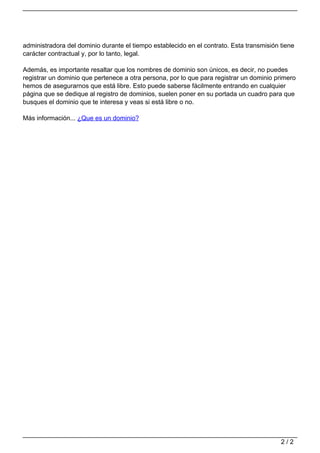 administradora del dominio durante el tiempo establecido en el contrato. Esta transmisión tiene
carácter contractual y, por lo tanto, legal.
Además, es importante resaltar que los nombres de dominio son únicos, es decir, no puedes
registrar un dominio que pertenece a otra persona, por lo que para registrar un dominio primero
hemos de asegurarnos que está libre. Esto puede saberse fácilmente entrando en cualquier
página que se dedique al registro de dominios, suelen poner en su portada un cuadro para que
busques el dominio que te interesa y veas si está libre o no.
Más información... ¿Que es un dominio?
Powered by TCPDF (www.tcpdf.org)
2 / 2
 