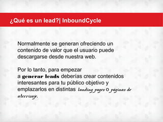 ¿Qué es un lead?| InboundCycle
Normalmente se generan ofreciendo un
contenido de valor que el usuario puede
descargarse desde nuestra web.
Por lo tanto, para empezar
a generar leads deberías crear contenidos
interesantes para tu público objetivo y
emplazarlos en distintas landing
pages o páginas de aterrizaje.