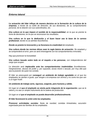 ¿Qué es un Líder? http://www.liderazgoymercadeo.com
40
Entorno laboral
La actuación del líder influye de manera decisiva en la formación de la cultura de la
empresa, a través de su estilo de dirección, de sus decisiones, de su comportamiento
personal, de la relación con sus subordinados, etc.
Una cultura en la que impere el sentido de la responsabilidad, en la que se premie la
toma de decisiones, en la que se reconozcan los resultados.
Una cultura en la que la dedicación y el buen hacer sea la base de la carrera
profesional, donde no se admitan favoritismos.
Donde se premie la innovación y se favorezca la creatividad del empleado.
Una cultura donde las normas éticas sean la regla básica de actuación. Se aceptará y
se comprenderá el error, pero se será intransigente con los comportamientos inmorales.
Hay que promover la honestidad.
Una cultura basada sobre todo en el respeto a las personas, con independencia del
cargo que ocupen.
La dirección será implacable ante los comportamientos inadmisibles (humillaciones,
marginaciones, abusos de poder y, por supuesto, acoso moral o sexual), por muy alta que
sea la posición de quien los cometa.
El líder se preocupará por conseguir un ambiente de trabajo agradable en el que los
empleados se sientan a gusto, que vengan a la empresa con ánimos y no como los que van
a un lugar hostil.
Un ambiente de trabajo serio, riguroso, exigente, pero humano y cálido.
Un lugar en el que el empleado se sienta parte integrante de la organización, que se le
valore y no sea un simple instrumento de la cadena de producción.
Un lugar en el que el empleado se pueda desarrollar profesionalmente.
El líder favorecerá la unión ente los empleados.
Promover actividades sociales: fiesta de navidad, comidas trimestrales, excursión
organizada para las familias de los empleados.
 