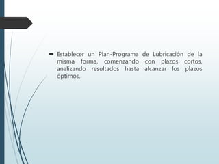  Establecer un Plan-Programa de Lubricación de la
misma forma, comenzando con plazos cortos,
analizando resultados hasta alcanzar los plazos
óptimos.
 