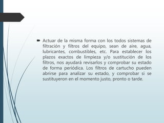  Actuar de la misma forma con los todos sistemas de
filtración y filtros del equipo, sean de aire, agua,
lubricantes, combustibles, etc. Para establecer los
plazos exactos de limpieza y/o sustitución de los
filtros, nos ayudará revisarlos y comprobar su estado
de forma periódica. Los filtros de cartucho pueden
abrirse para analizar su estado, y comprobar si se
sustituyeron en el momento justo, pronto o tarde.
 