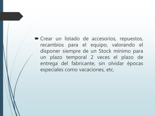  Crear un listado de accesorios, repuestos,
recambios para el equipo, valorando el
disponer siempre de un Stock mínimo para
un plazo temporal 2 veces el plazo de
entrega del fabricante, sin olvidar épocas
especiales como vacaciones, etc.
 