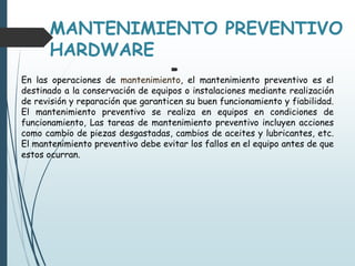 MANTENIMIENTO PREVENTIVO
HARDWARE

En las operaciones de mantenimiento, el mantenimiento preventivo es el
destinado a la conservación de equipos o instalaciones mediante realización
de revisión y reparación que garanticen su buen funcionamiento y fiabilidad.
El mantenimiento preventivo se realiza en equipos en condiciones de
funcionamiento, Las tareas de mantenimiento preventivo incluyen acciones
como cambio de piezas desgastadas, cambios de aceites y lubricantes, etc.
El mantenimiento preventivo debe evitar los fallos en el equipo antes de que
estos ocurran.
 