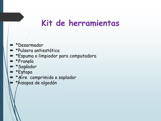 Kit de herramientas
 *Desarmador
 *Pulsera antiestática
 *Espuma o limpiador para computadora
 *Franela
 *Soplador
 *Estopa
 *Aire comprimido o soplador
 *hisopos de algodón
 