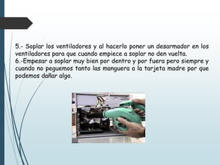 5.- Soplar los ventiladores y al hacerlo poner un desarmador en los
ventiladores para que cuando empiece a soplar no den vuelta.
6.-Empesar a soplar muy bien por dentro y por fuera pero siempre y
cuando no peguemos tanto las manguera a la tarjeta madre por que
podemos dañar algo.
 