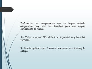 7.-Conectar los componentes que se hayan quitado
asegurando muy bien los tornillos para que ningún
componente se mueva.
8.- Volver a armar CPU debes de seguridad muy bien los
tornillos.
9.- Limpiar gabinete por fuera con la espuma o en liquido y la
estopa.
 