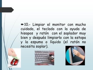 10.- Limpiar el monitor con mucho
cuidado, el teclado con la ayuda de
hisopos y ratón con el soplador muy
bien y después limpiarlo con la estopa
y la espuma o líquido (el ratón no
necesita soplar).
 